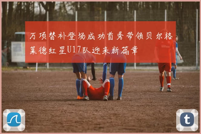 万项替补登场成功首秀带领贝尔格莱德红星U17队迎来新篇章